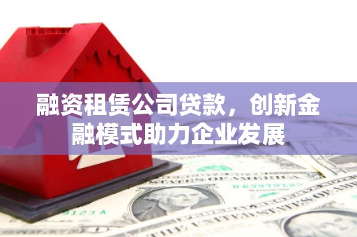 日喀则融资租赁公司贷款，创新金融模式助力企业发展