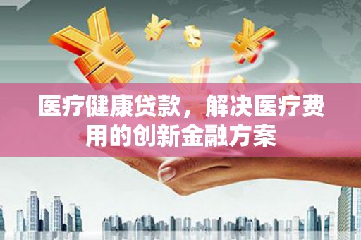日喀则医疗健康贷款，解决医疗费用的创新金融方案