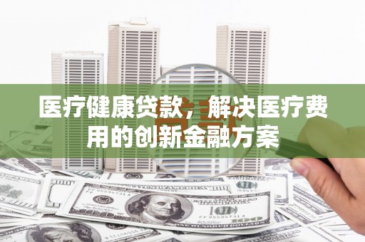 日喀则医疗健康贷款，解决医疗费用的创新金融方案